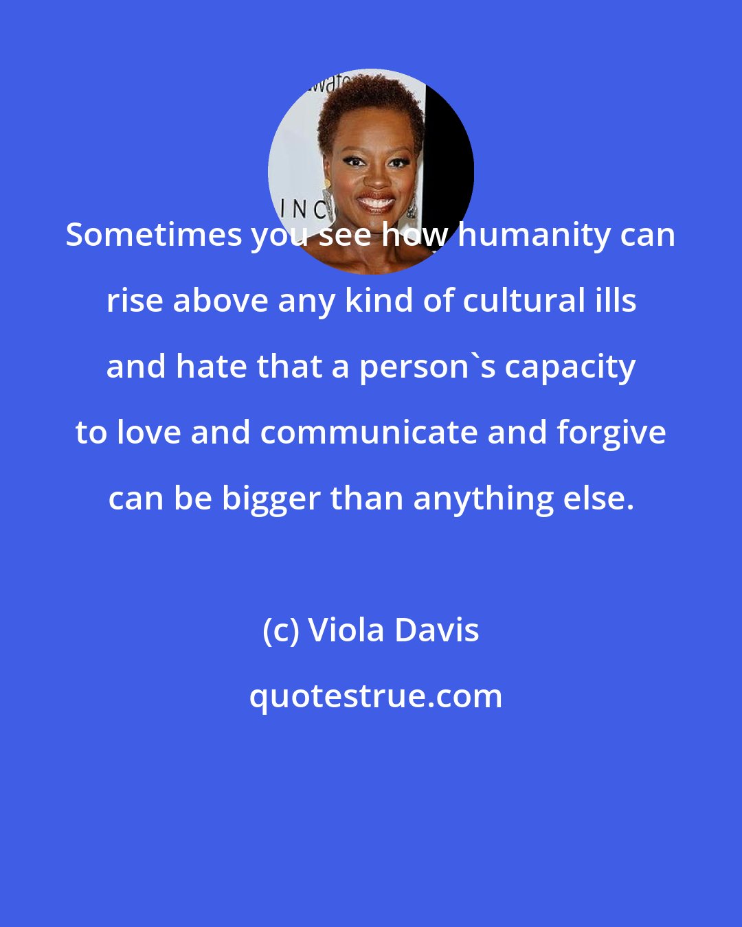 Viola Davis: Sometimes you see how humanity can rise above any kind of cultural ills and hate that a person's capacity to love and communicate and forgive can be bigger than anything else.