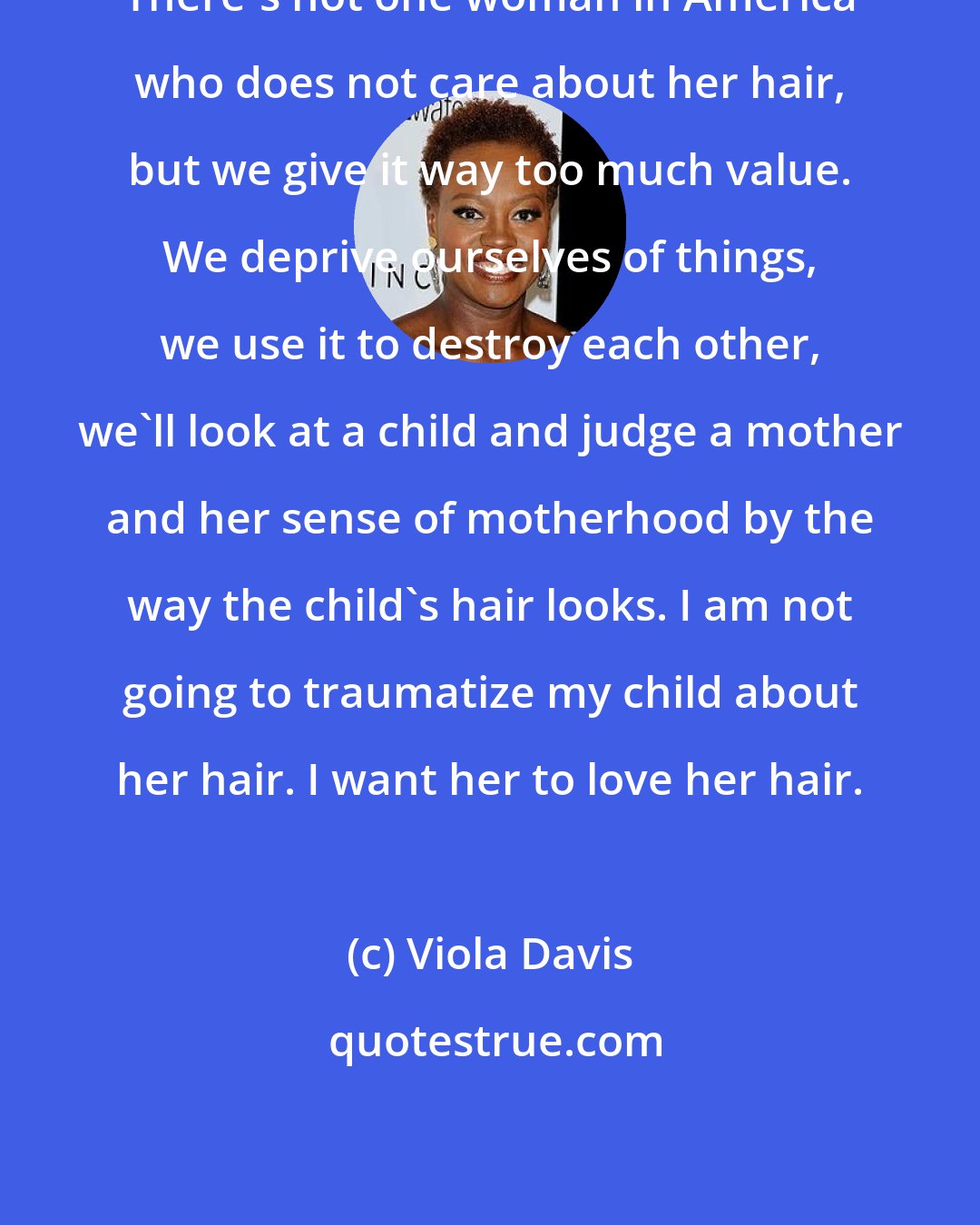 Viola Davis: There's not one woman in America who does not care about her hair, but we give it way too much value. We deprive ourselves of things, we use it to destroy each other, we'll look at a child and judge a mother and her sense of motherhood by the way the child's hair looks. I am not going to traumatize my child about her hair. I want her to love her hair.