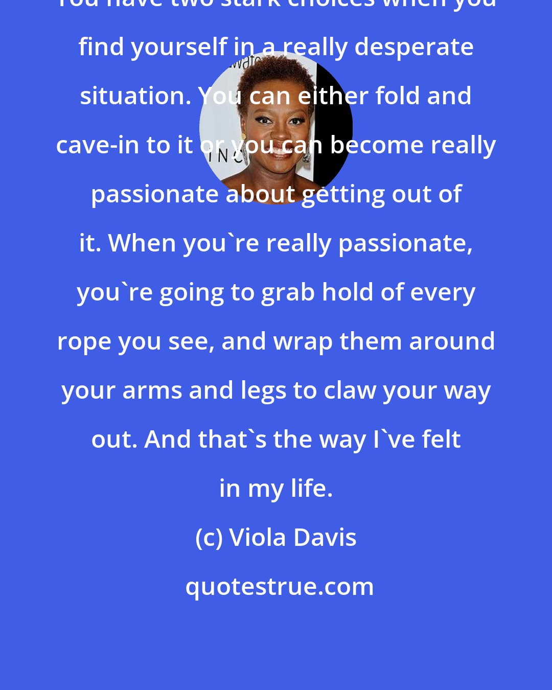 Viola Davis: You have two stark choices when you find yourself in a really desperate situation. You can either fold and cave-in to it or you can become really passionate about getting out of it. When you're really passionate, you're going to grab hold of every rope you see, and wrap them around your arms and legs to claw your way out. And that's the way I've felt in my life.