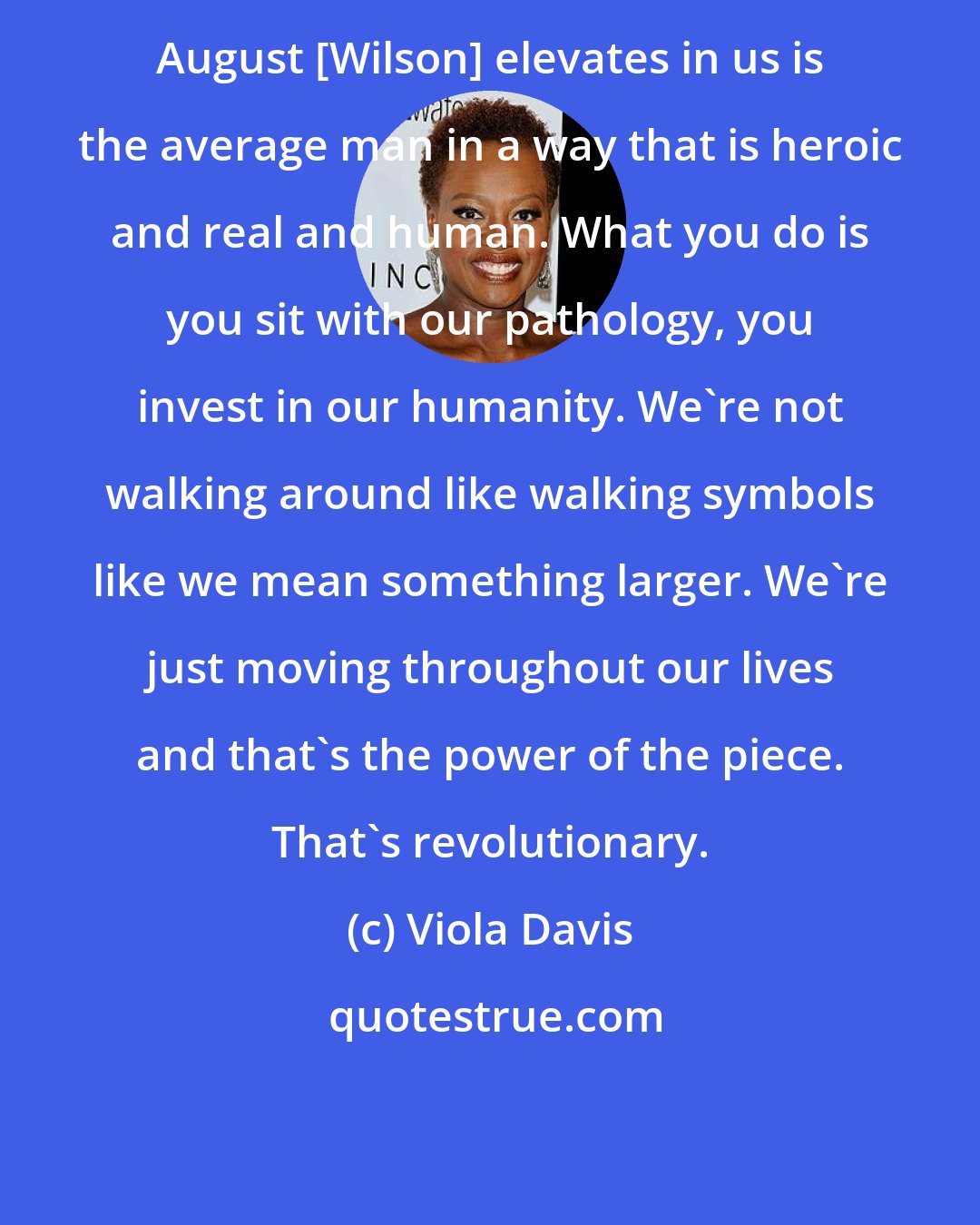 Viola Davis: August [Wilson] elevates in us is the average man in a way that is heroic and real and human. What you do is you sit with our pathology, you invest in our humanity. We're not walking around like walking symbols like we mean something larger. We're just moving throughout our lives and that's the power of the piece. That's revolutionary.