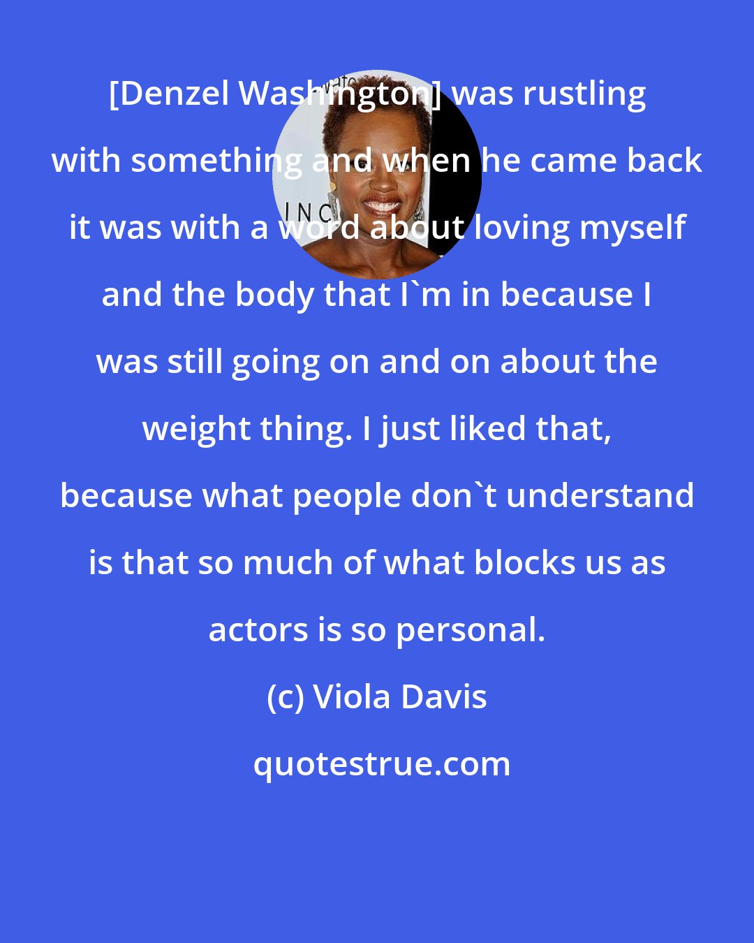 Viola Davis: [Denzel Washington] was rustling with something and when he came back it was with a word about loving myself and the body that I'm in because I was still going on and on about the weight thing. I just liked that, because what people don't understand is that so much of what blocks us as actors is so personal.