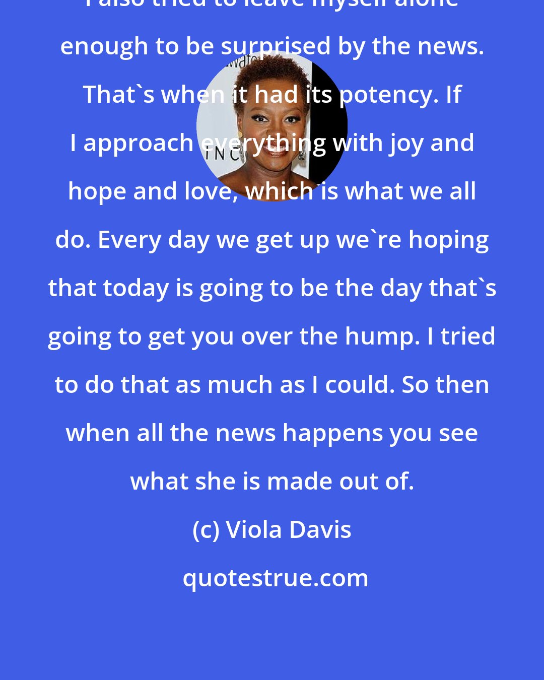 Viola Davis: I also tried to leave myself alone enough to be surprised by the news. That's when it had its potency. If I approach everything with joy and hope and love, which is what we all do. Every day we get up we're hoping that today is going to be the day that's going to get you over the hump. I tried to do that as much as I could. So then when all the news happens you see what she is made out of.