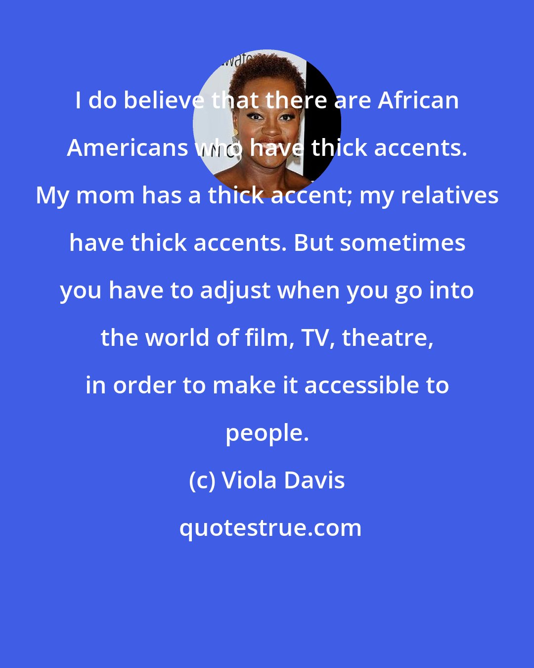 Viola Davis: I do believe that there are African Americans who have thick accents. My mom has a thick accent; my relatives have thick accents. But sometimes you have to adjust when you go into the world of film, TV, theatre, in order to make it accessible to people.