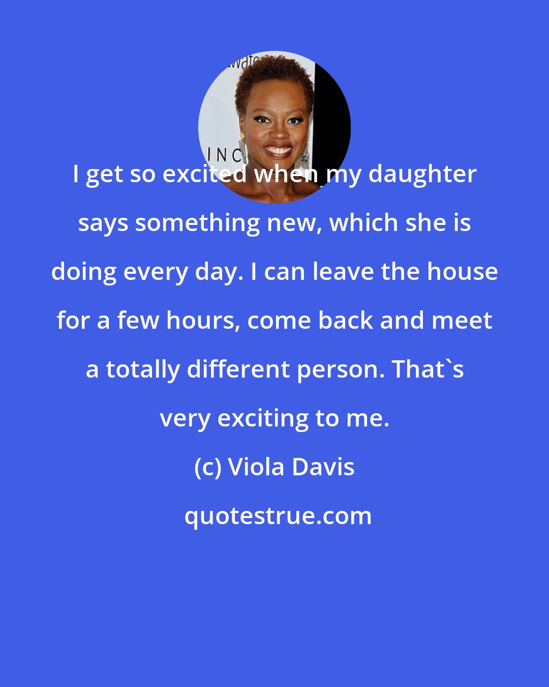 Viola Davis: I get so excited when my daughter says something new, which she is doing every day. I can leave the house for a few hours, come back and meet a totally different person. That's very exciting to me.