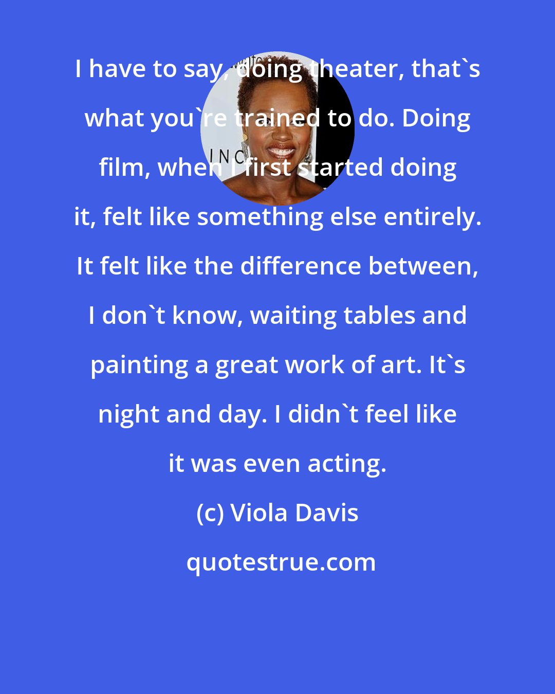 Viola Davis: I have to say, doing theater, that's what you're trained to do. Doing film, when I first started doing it, felt like something else entirely. It felt like the difference between, I don't know, waiting tables and painting a great work of art. It's night and day. I didn't feel like it was even acting.