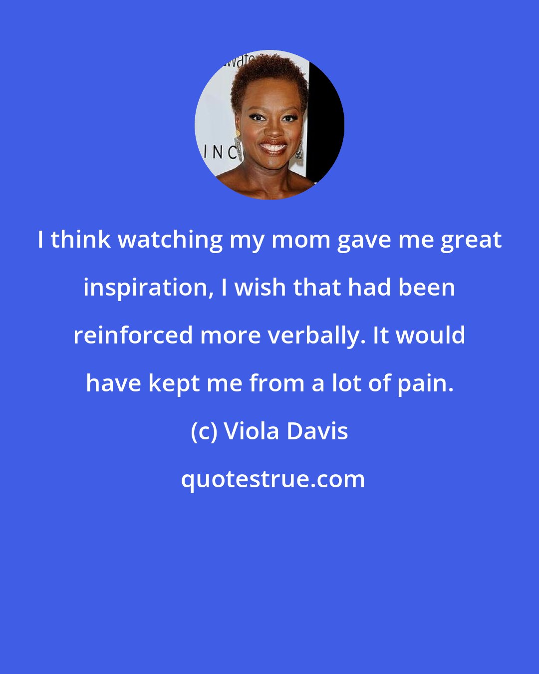 Viola Davis: I think watching my mom gave me great inspiration, I wish that had been reinforced more verbally. It would have kept me from a lot of pain.