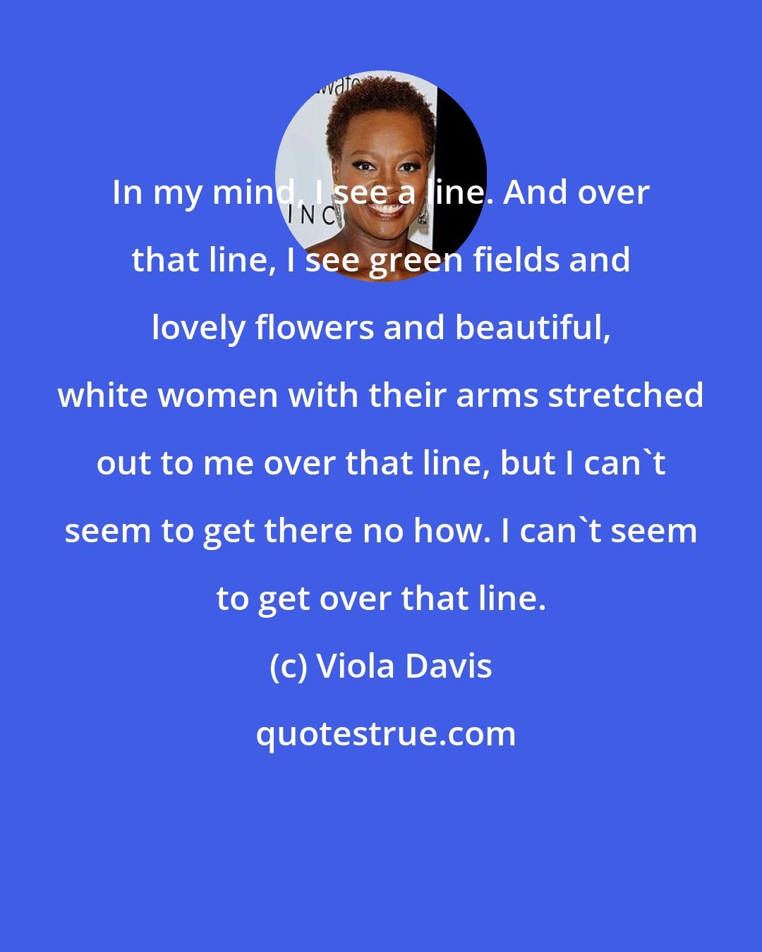 Viola Davis: In my mind, I see a line. And over that line, I see green fields and lovely flowers and beautiful, white women with their arms stretched out to me over that line, but I can't seem to get there no how. I can't seem to get over that line.