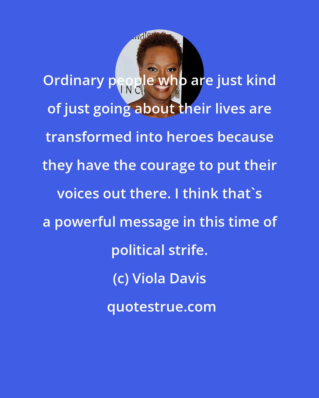 Viola Davis: Ordinary people who are just kind of just going about their lives are transformed into heroes because they have the courage to put their voices out there. I think that's a powerful message in this time of political strife.