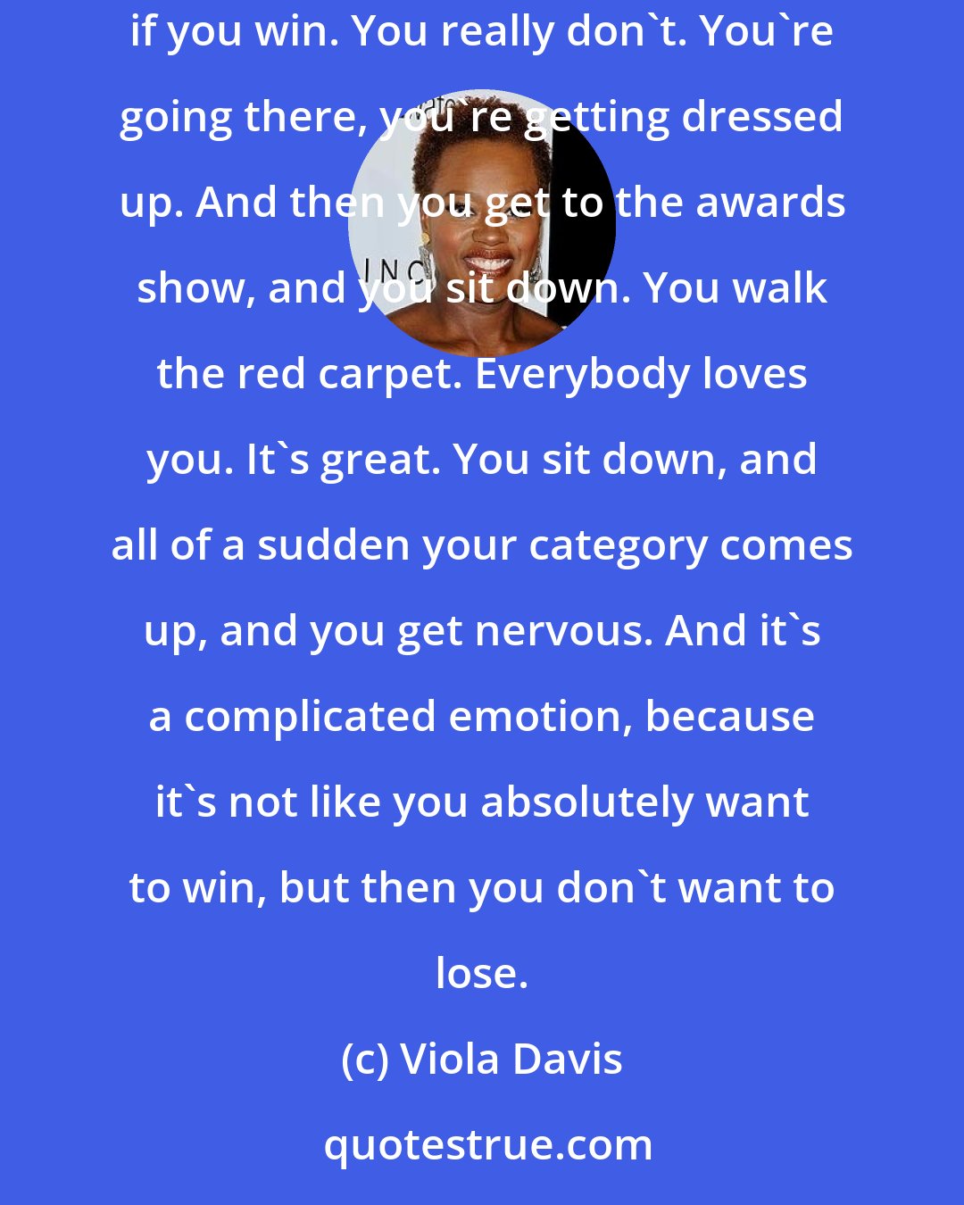 Viola Davis: There are all these awards that you've never heard of, and you get nominated, and suddenly you're at these awards shows, so you really don't care if you win. You really don't. You're going there, you're getting dressed up. And then you get to the awards show, and you sit down. You walk the red carpet. Everybody loves you. It's great. You sit down, and all of a sudden your category comes up, and you get nervous. And it's a complicated emotion, because it's not like you absolutely want to win, but then you don't want to lose.