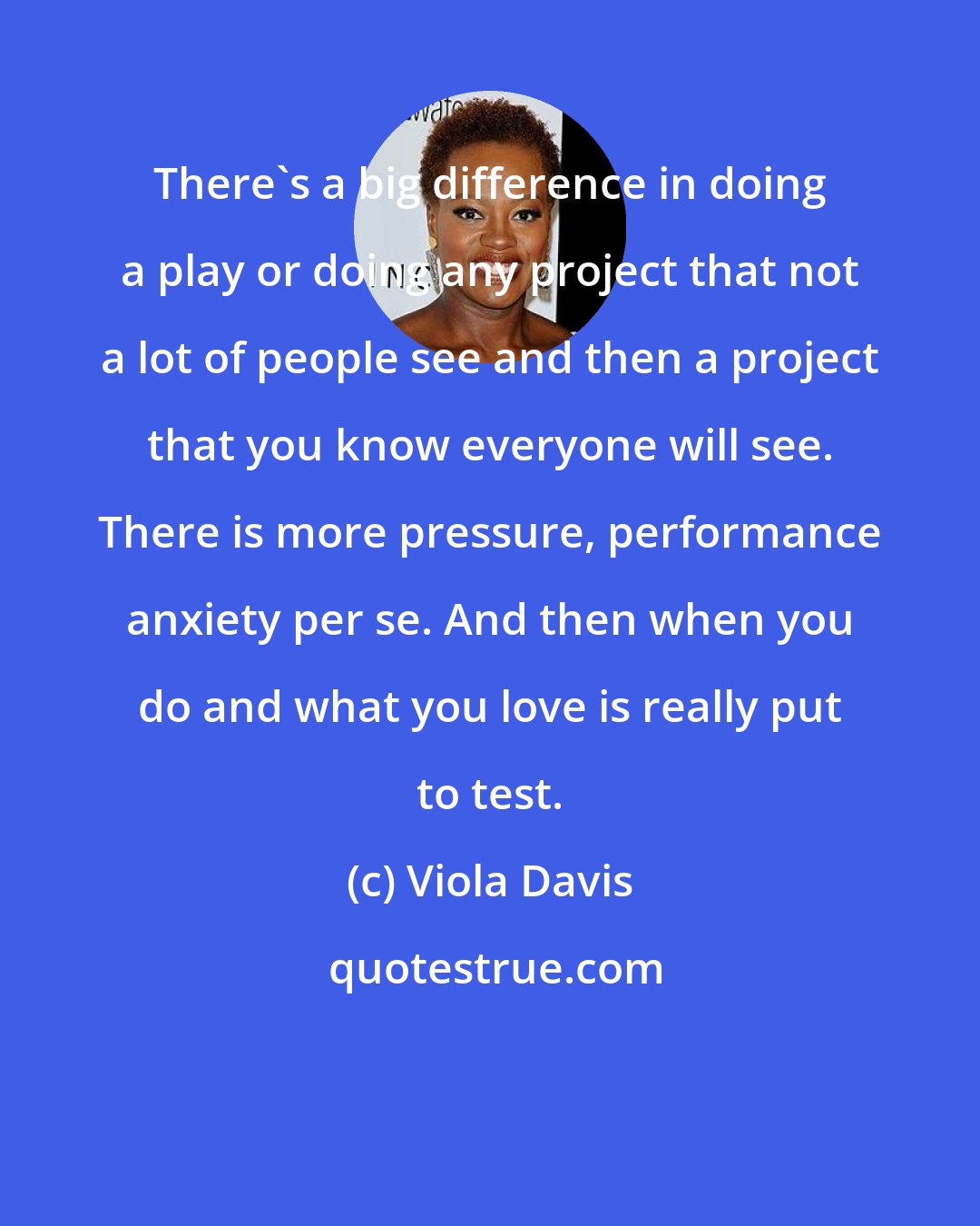 Viola Davis: There's a big difference in doing a play or doing any project that not a lot of people see and then a project that you know everyone will see. There is more pressure, performance anxiety per se. And then when you do and what you love is really put to test.