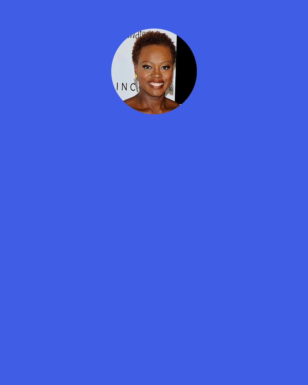 Viola Davis: When Denzel [Washington] first called me on the phone after we'd just done a reading of the film ["Fences"]. He said, "Oh Viola it was so good, wasn't it?! I'm gonna tell Russell [Hornsby] to lose a little bit of weight and..." I was just sitting there thinking, why is he calling me? And I told him, "Denzel don't you tell me to lose weight!" He said, "I'm not telling you to lose weight! I can't believe you would say that."