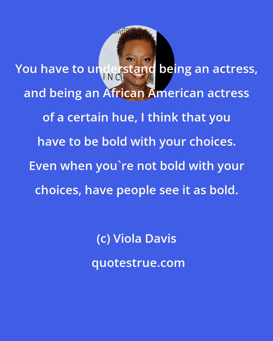 Viola Davis: You have to understand being an actress, and being an African American actress of a certain hue, I think that you have to be bold with your choices. Even when you're not bold with your choices, have people see it as bold.