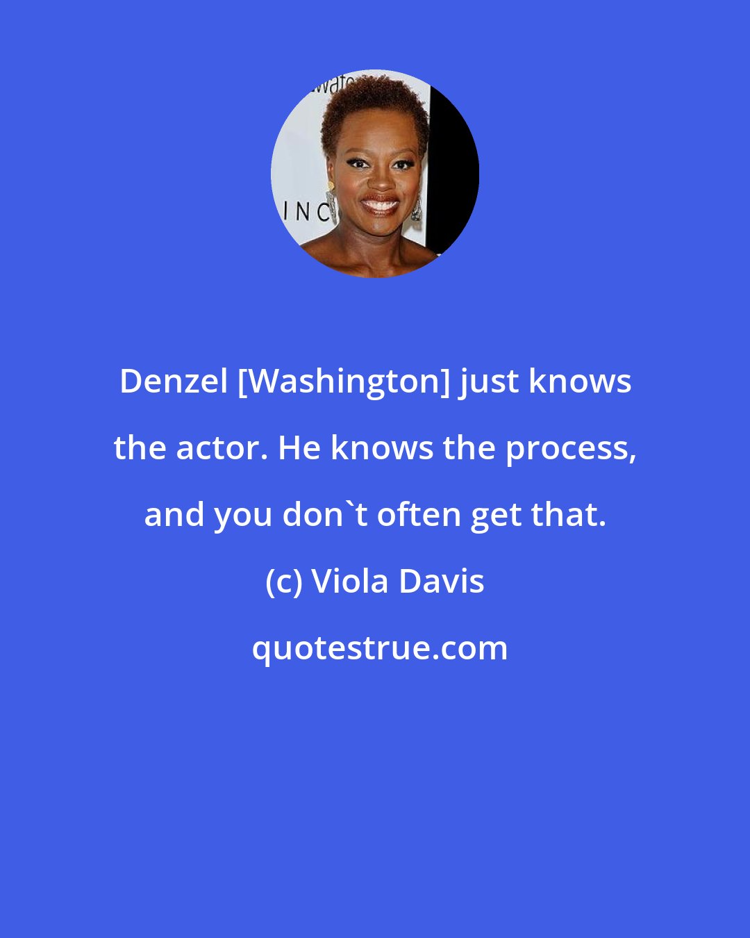 Viola Davis: Denzel [Washington] just knows the actor. He knows the process, and you don't often get that.