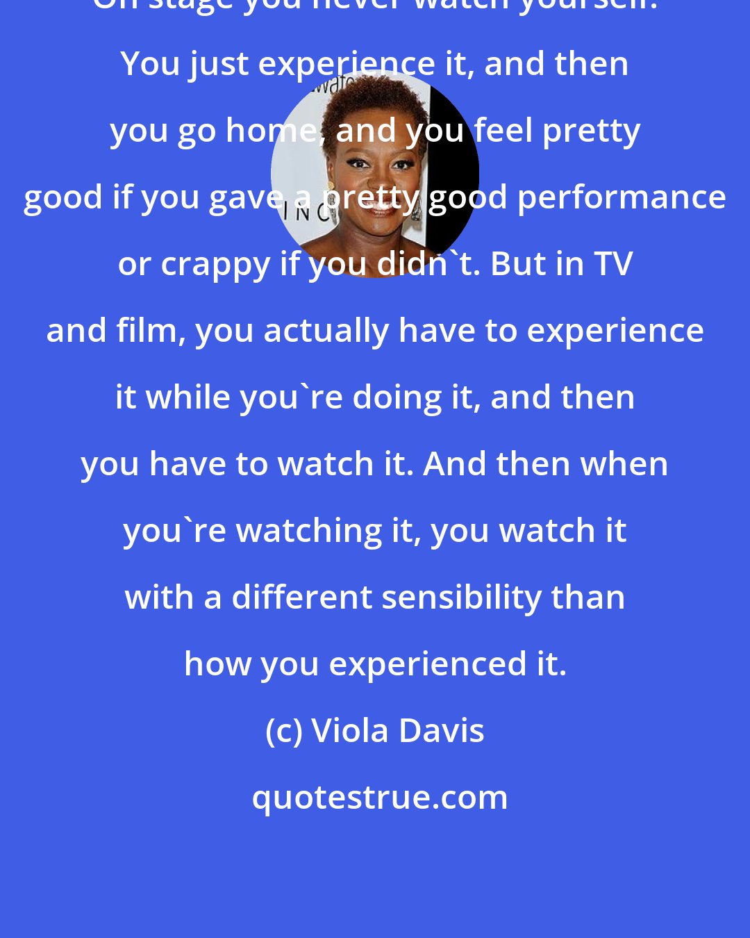 Viola Davis: On stage you never watch yourself. You just experience it, and then you go home, and you feel pretty good if you gave a pretty good performance or crappy if you didn't. But in TV and film, you actually have to experience it while you're doing it, and then you have to watch it. And then when you're watching it, you watch it with a different sensibility than how you experienced it.