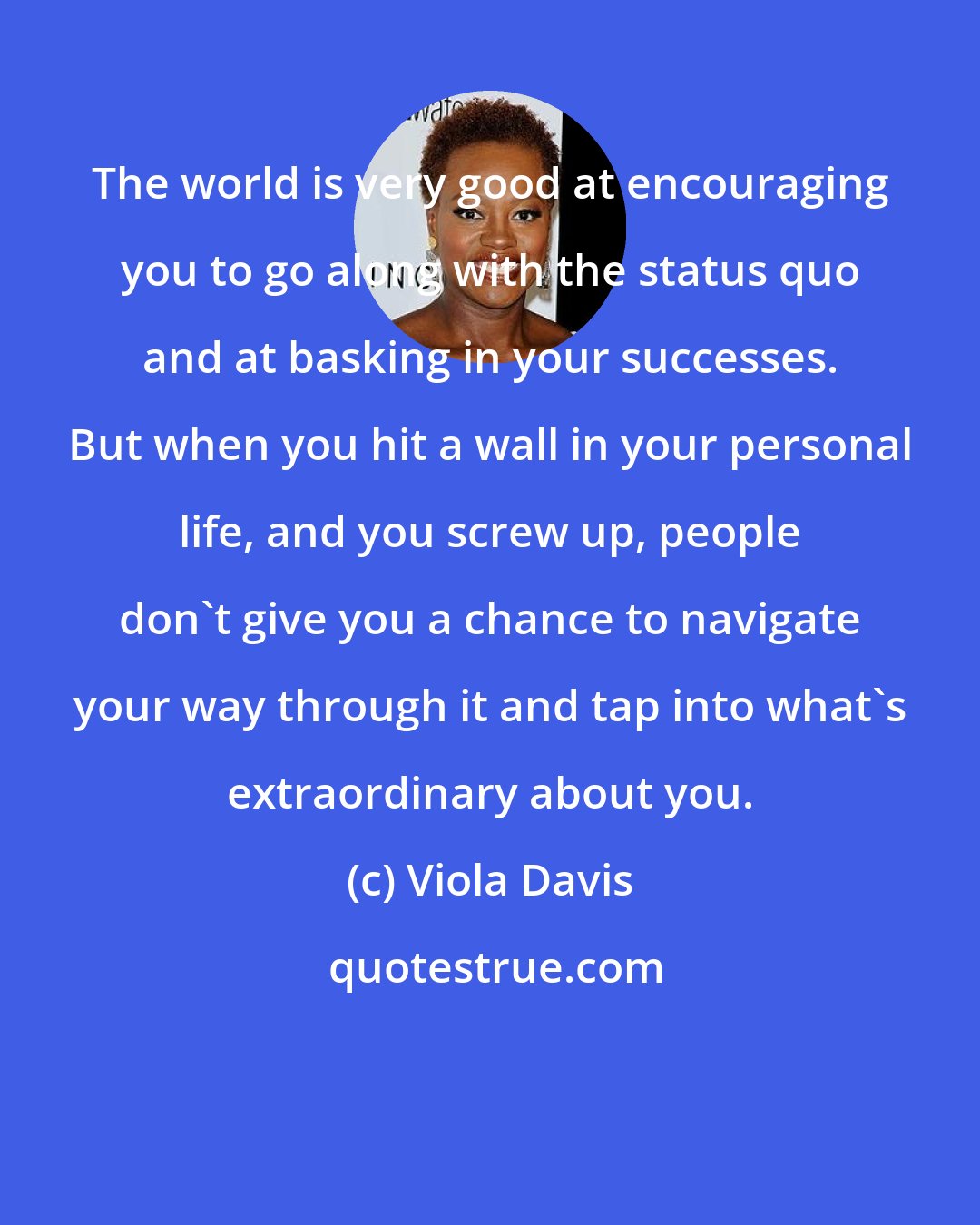 Viola Davis: The world is very good at encouraging you to go along with the status quo and at basking in your successes. But when you hit a wall in your personal life, and you screw up, people don't give you a chance to navigate your way through it and tap into what's extraordinary about you.