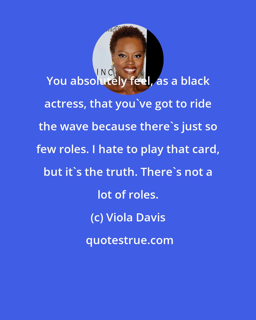 Viola Davis: You absolutely feel, as a black actress, that you've got to ride the wave because there's just so few roles. I hate to play that card, but it's the truth. There's not a lot of roles.