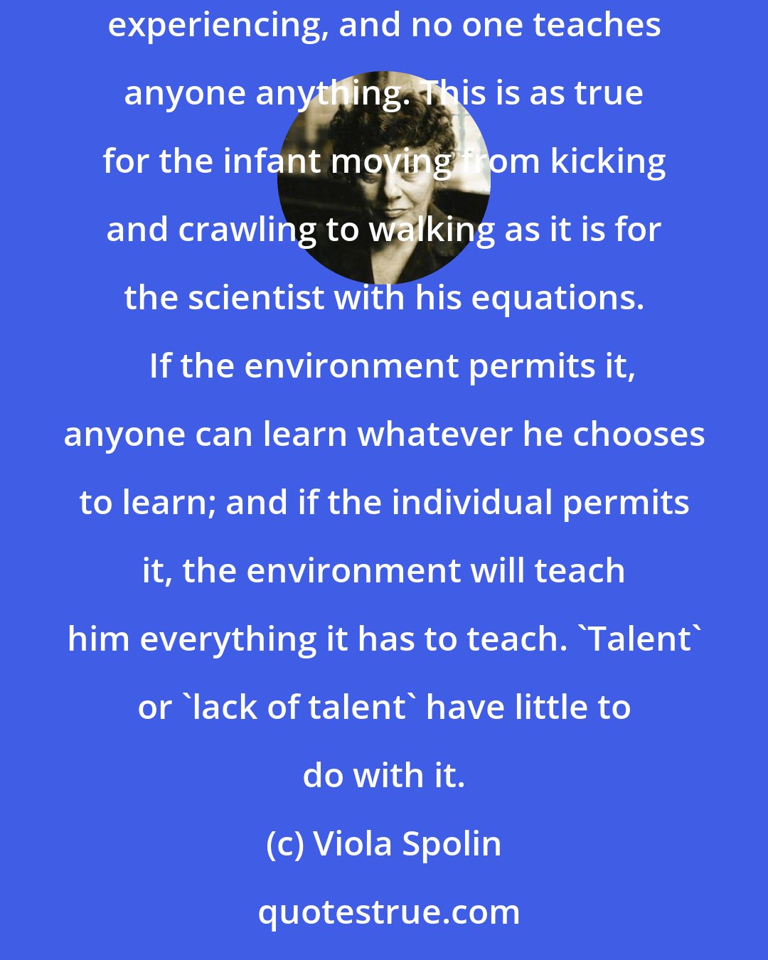 Viola Spolin: Everyone can act. Everyone can improvise. Anyone who wishes to can play in the theater and learn to become 'stage-worthy.'   We learn through experience and experiencing, and no one teaches anyone anything. This is as true for the infant moving from kicking and crawling to walking as it is for the scientist with his equations.   If the environment permits it, anyone can learn whatever he chooses to learn; and if the individual permits it, the environment will teach him everything it has to teach. 'Talent' or 'lack of talent' have little to do with it.