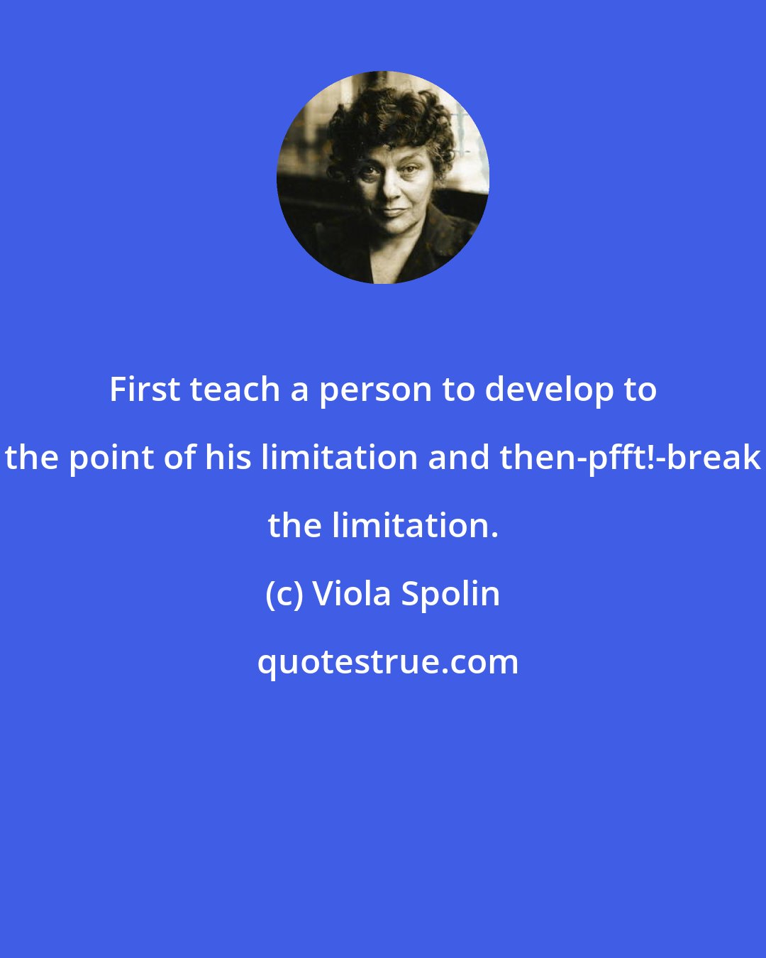 Viola Spolin: First teach a person to develop to the point of his limitation and then-pfft!-break the limitation.