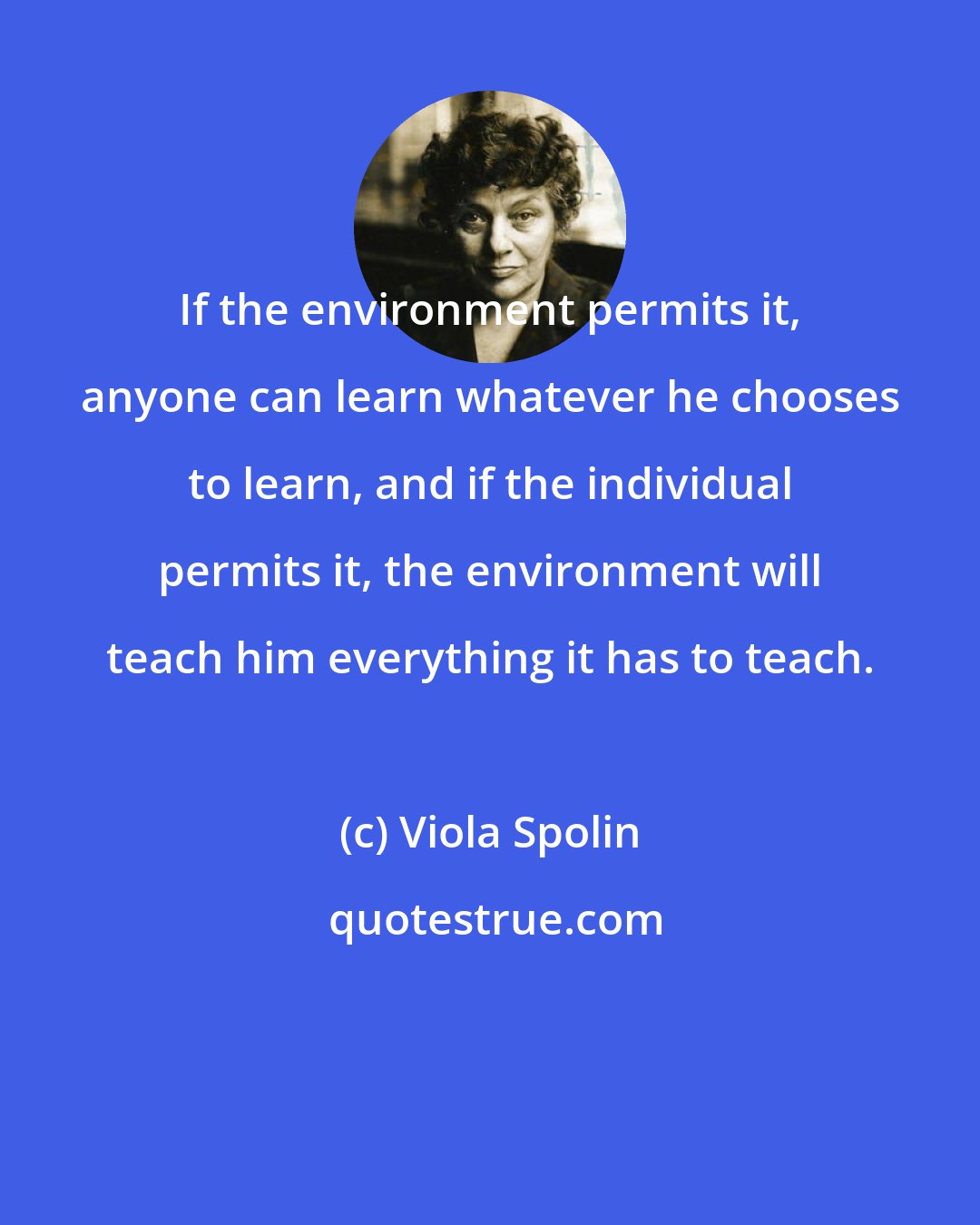 Viola Spolin: If the environment permits it, anyone can learn whatever he chooses to learn, and if the individual permits it, the environment will teach him everything it has to teach.