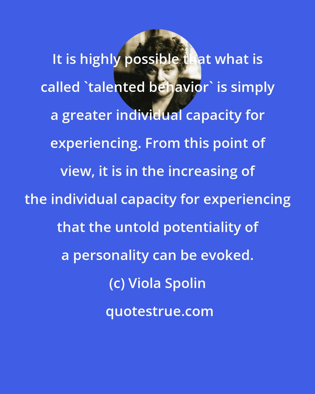 Viola Spolin: It is highly possible that what is called 'talented behavior' is simply a greater individual capacity for experiencing. From this point of view, it is in the increasing of the individual capacity for experiencing that the untold potentiality of a personality can be evoked.