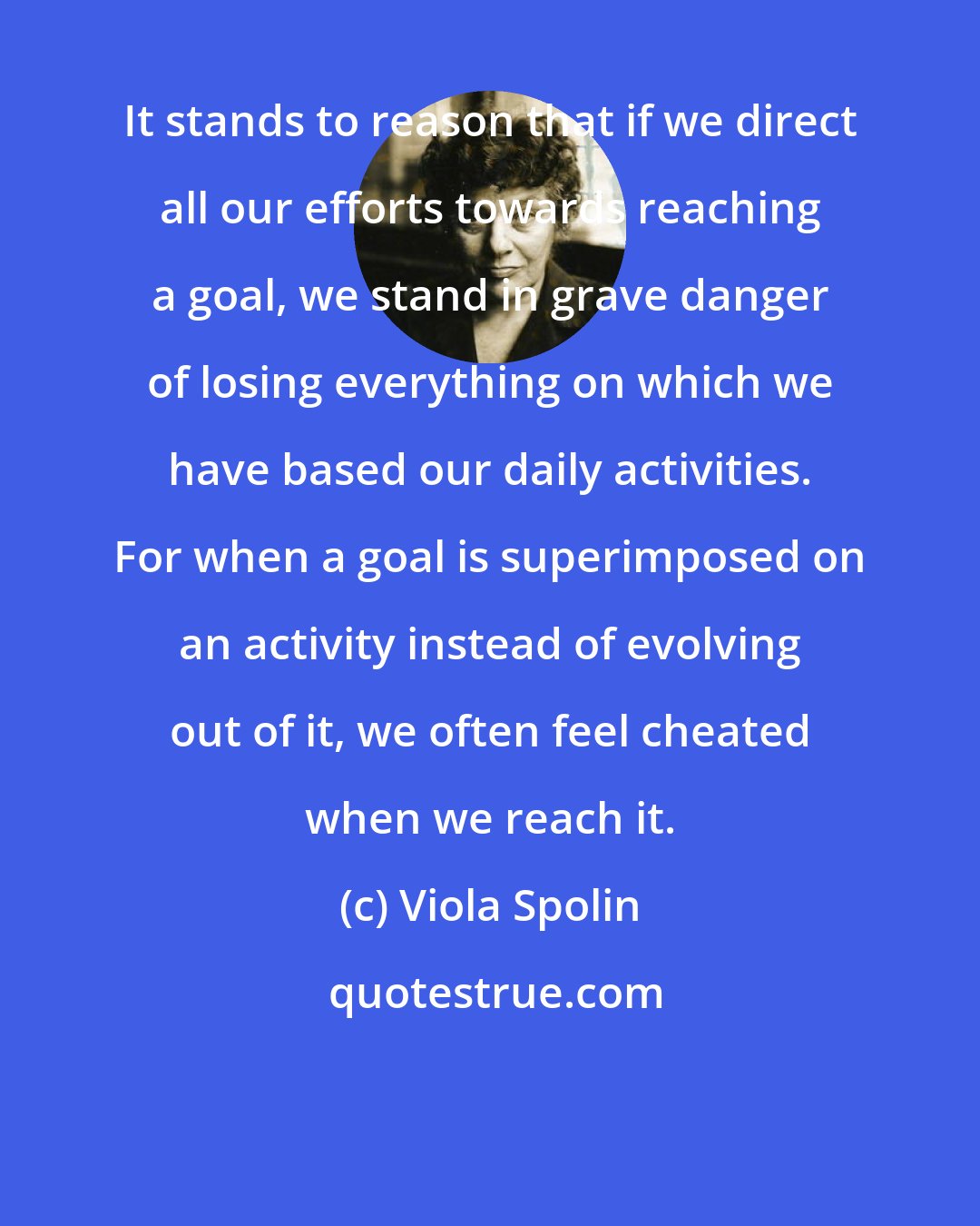 Viola Spolin: It stands to reason that if we direct all our efforts towards reaching a goal, we stand in grave danger of losing everything on which we have based our daily activities. For when a goal is superimposed on an activity instead of evolving out of it, we often feel cheated when we reach it.