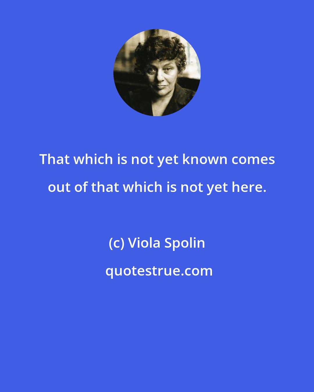 Viola Spolin: That which is not yet known comes out of that which is not yet here.