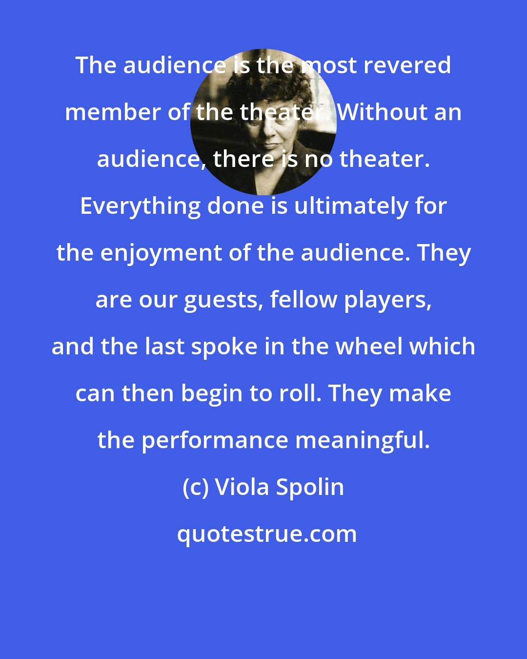 Viola Spolin: The audience is the most revered member of the theater. Without an audience, there is no theater. Everything done is ultimately for the enjoyment of the audience. They are our guests, fellow players, and the last spoke in the wheel which can then begin to roll. They make the performance meaningful.