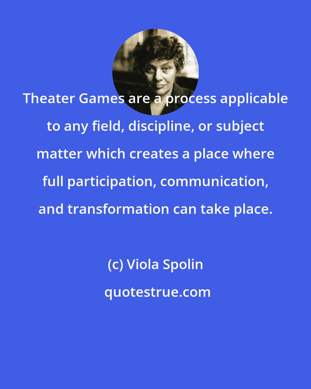 Viola Spolin: Theater Games are a process applicable to any field, discipline, or subject matter which creates a place where full participation, communication, and transformation can take place.