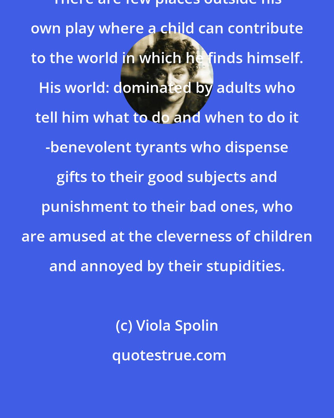 Viola Spolin: There are few places outside his own play where a child can contribute to the world in which he finds himself. His world: dominated by adults who tell him what to do and when to do it -benevolent tyrants who dispense gifts to their good subjects and punishment to their bad ones, who are amused at the cleverness of children and annoyed by their stupidities.