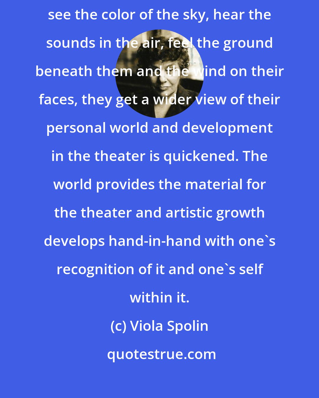 Viola Spolin: When student-actors see people and the way they behave when together, see the color of the sky, hear the sounds in the air, feel the ground beneath them and the wind on their faces, they get a wider view of their personal world and development in the theater is quickened. The world provides the material for the theater and artistic growth develops hand-in-hand with one's recognition of it and one's self within it.