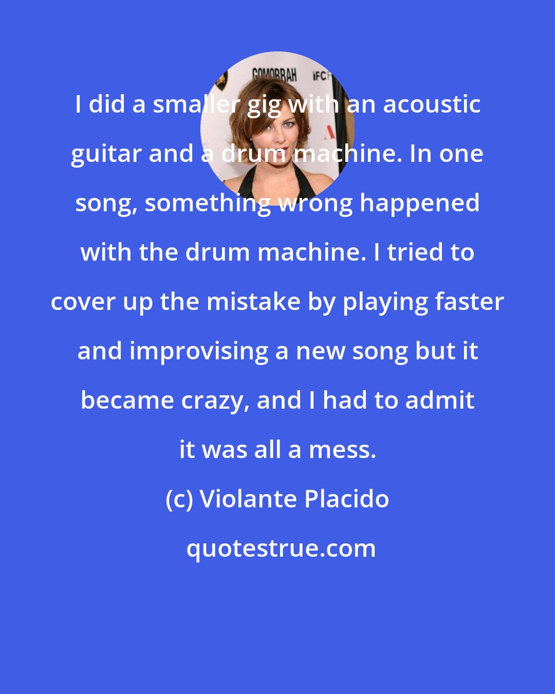 Violante Placido: I did a smaller gig with an acoustic guitar and a drum machine. In one song, something wrong happened with the drum machine. I tried to cover up the mistake by playing faster and improvising a new song but it became crazy, and I had to admit it was all a mess.