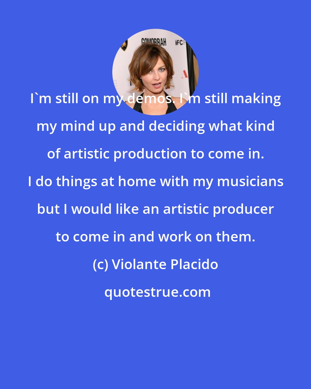 Violante Placido: I'm still on my demos. I'm still making my mind up and deciding what kind of artistic production to come in. I do things at home with my musicians but I would like an artistic producer to come in and work on them.