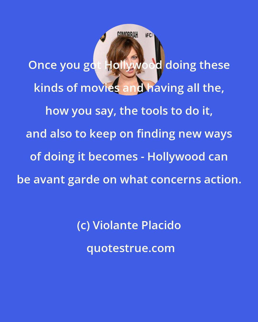 Violante Placido: Once you got Hollywood doing these kinds of movies and having all the, how you say, the tools to do it, and also to keep on finding new ways of doing it becomes - Hollywood can be avant garde on what concerns action.