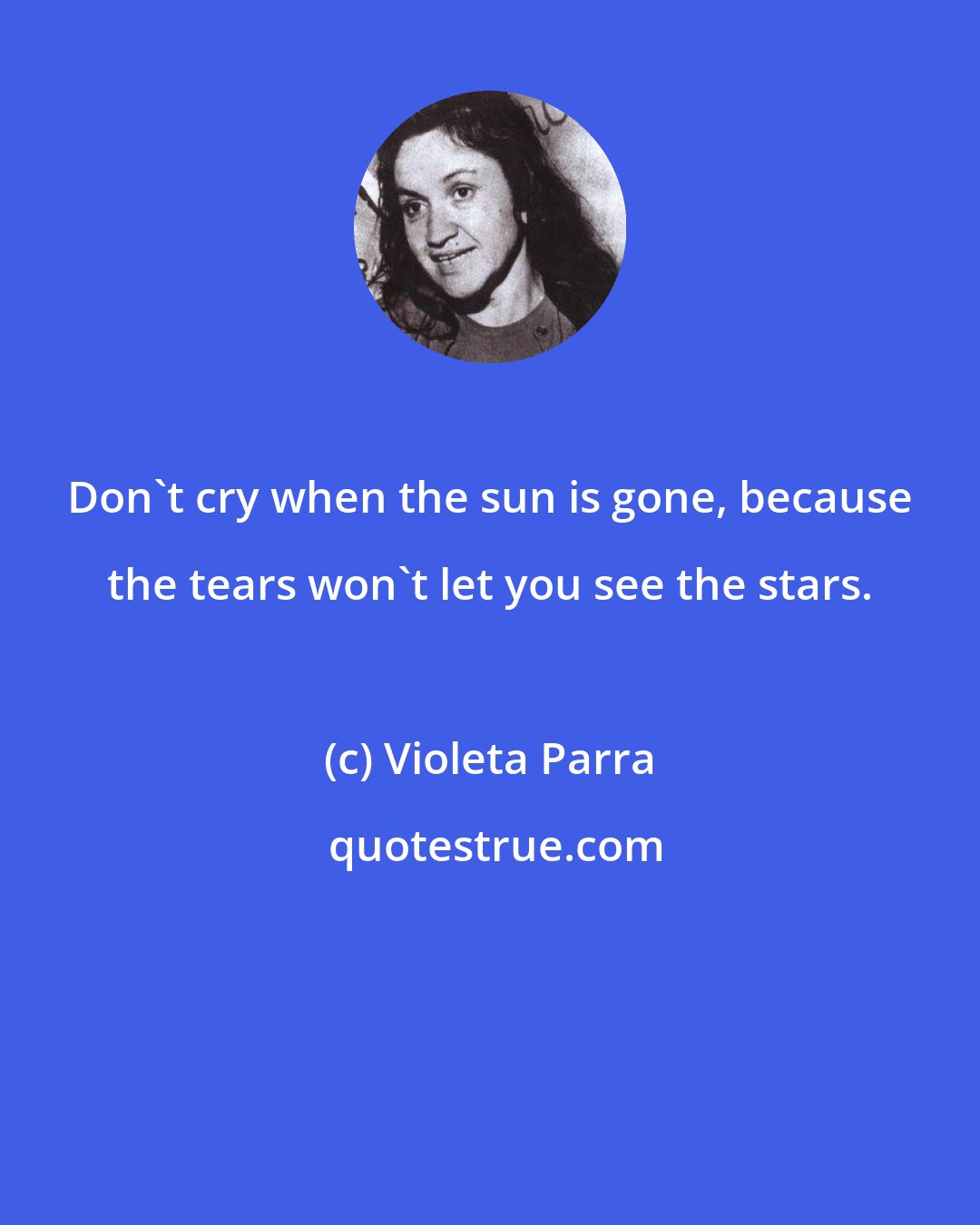 Violeta Parra: Don't cry when the sun is gone, because the tears won't let you see the stars.