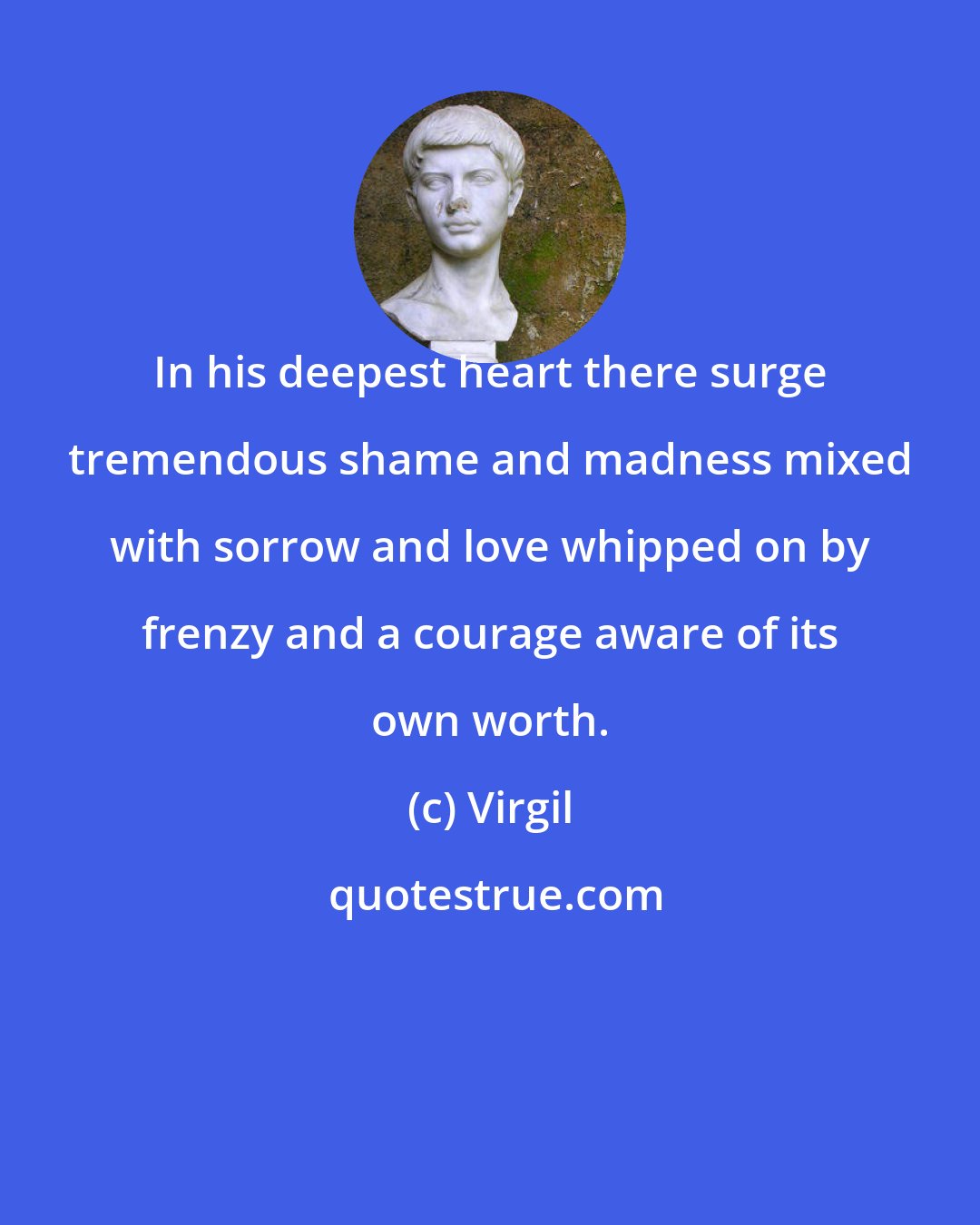 Virgil: In his deepest heart there surge tremendous shame and madness mixed with sorrow and love whipped on by frenzy and a courage aware of its own worth.