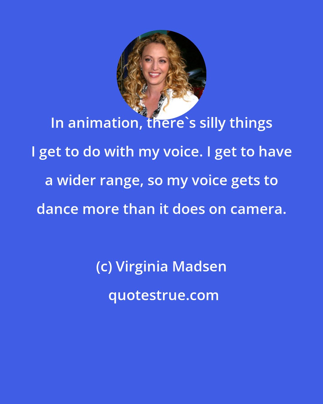 Virginia Madsen: In animation, there's silly things I get to do with my voice. I get to have a wider range, so my voice gets to dance more than it does on camera.