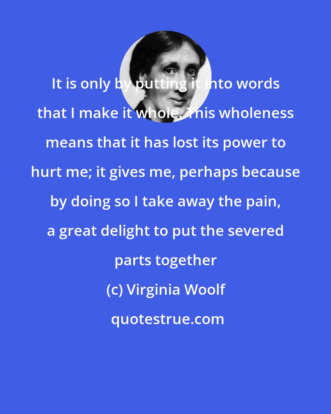 Virginia Woolf: It is only by putting it into words that I make it whole. This wholeness means that it has lost its power to hurt me; it gives me, perhaps because by doing so I take away the pain, a great delight to put the severed parts together