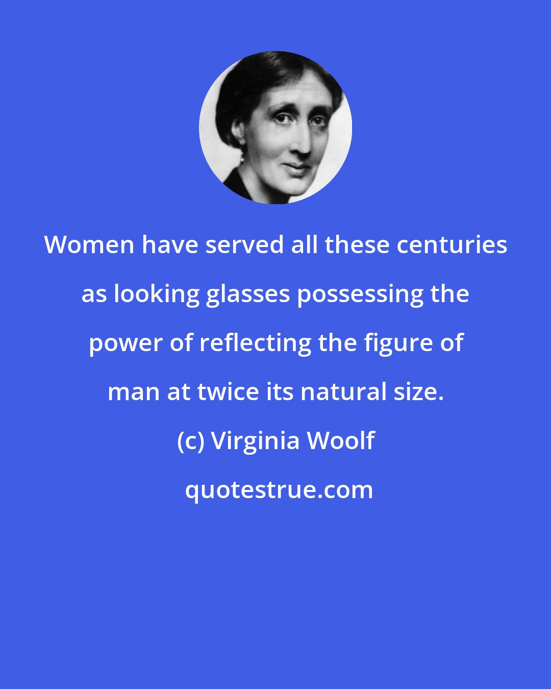 Virginia Woolf: Women have served all these centuries as looking glasses possessing the power of reflecting the figure of man at twice its natural size.