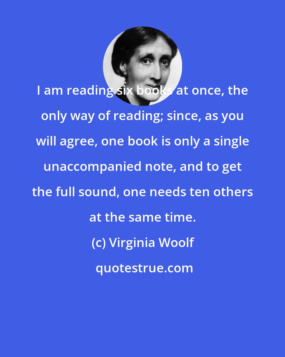 Virginia Woolf: I am reading six books at once, the only way of reading; since, as you will agree, one book is only a single unaccompanied note, and to get the full sound, one needs ten others at the same time.