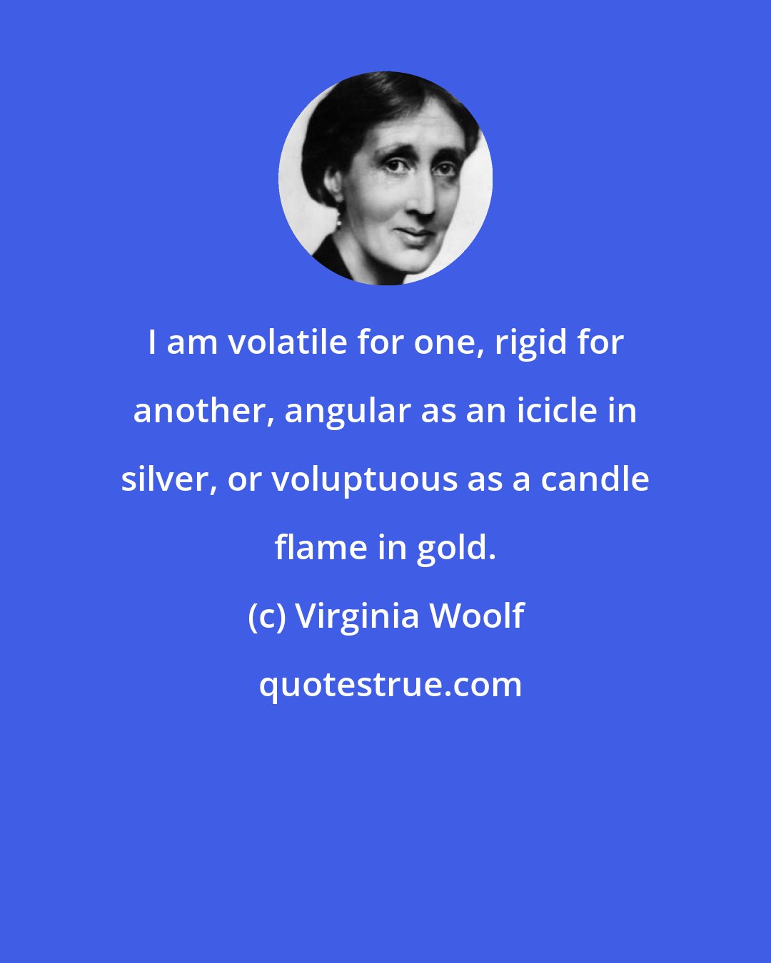 Virginia Woolf: I am volatile for one, rigid for another, angular as an icicle in silver, or voluptuous as a candle flame in gold.