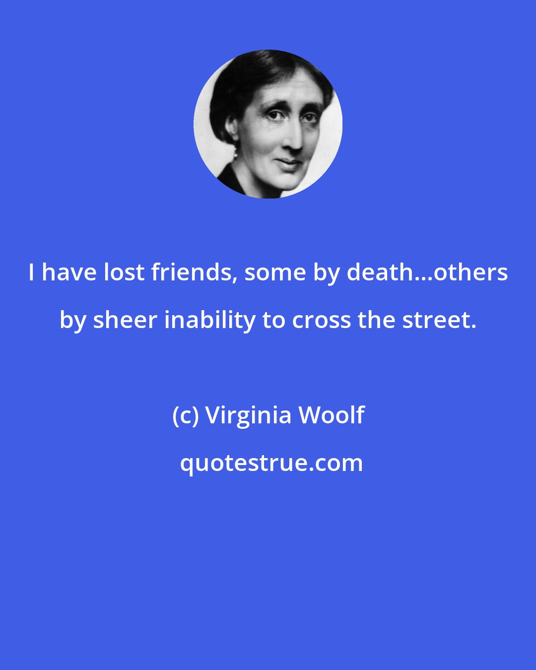 Virginia Woolf: I have lost friends, some by death...others by sheer inability to cross the street.