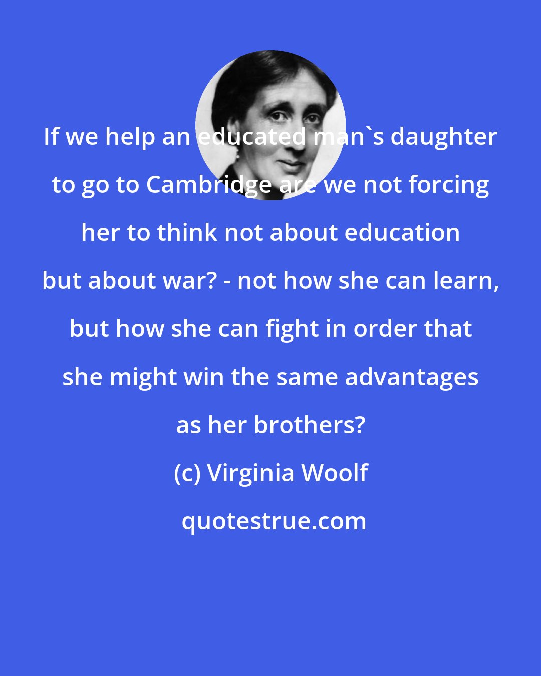 Virginia Woolf: If we help an educated man's daughter to go to Cambridge are we not forcing her to think not about education but about war? - not how she can learn, but how she can fight in order that she might win the same advantages as her brothers?