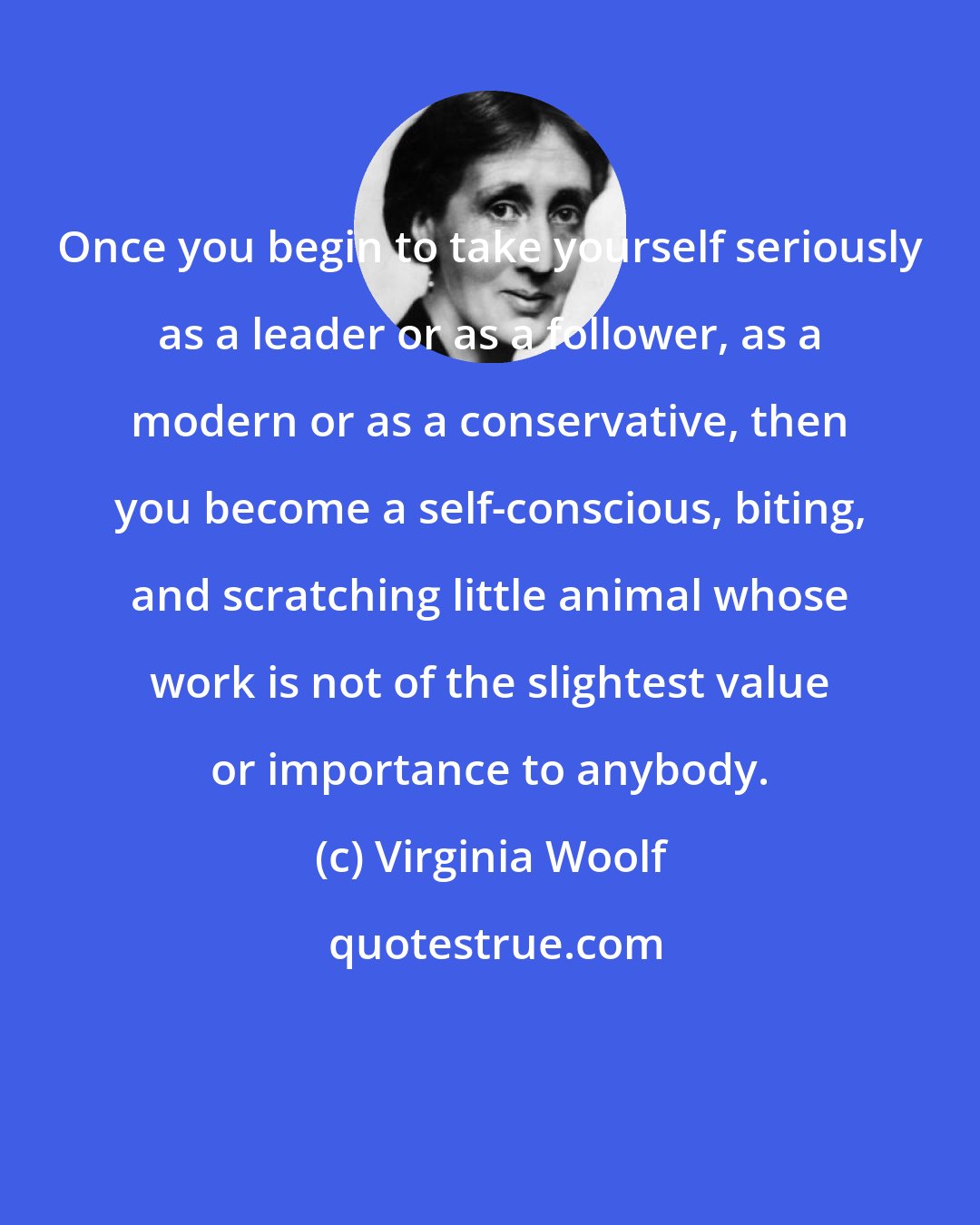 Virginia Woolf: Once you begin to take yourself seriously as a leader or as a follower, as a modern or as a conservative, then you become a self-conscious, biting, and scratching little animal whose work is not of the slightest value or importance to anybody.