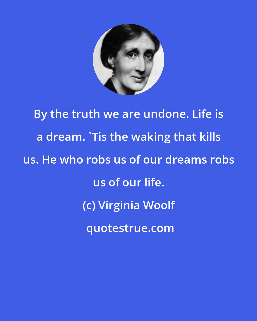 Virginia Woolf: By the truth we are undone. Life is a dream. 'Tis the waking that kills us. He who robs us of our dreams robs us of our life.