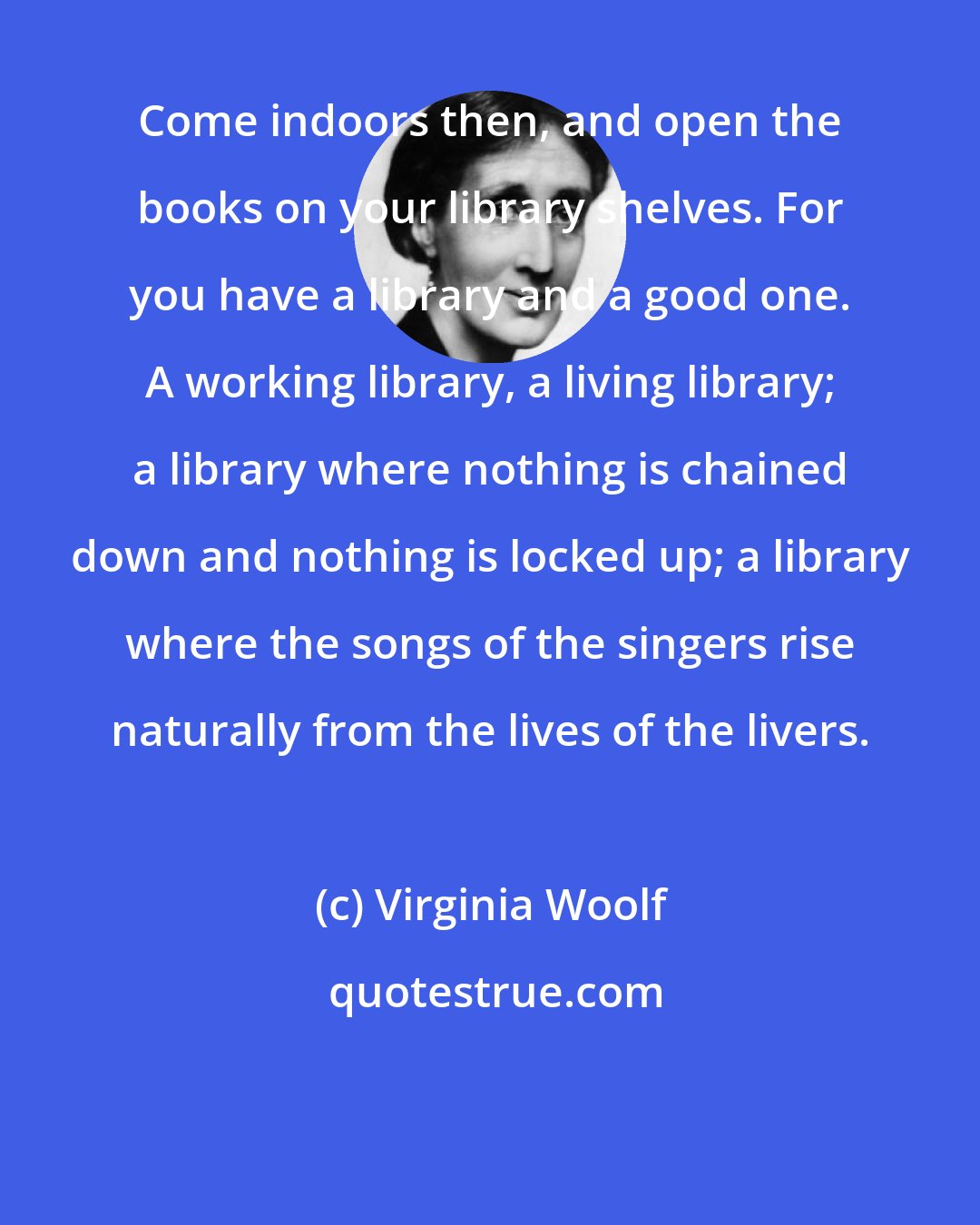Virginia Woolf: Come indoors then, and open the books on your library shelves. For you have a library and a good one. A working library, a living library; a library where nothing is chained down and nothing is locked up; a library where the songs of the singers rise naturally from the lives of the livers.