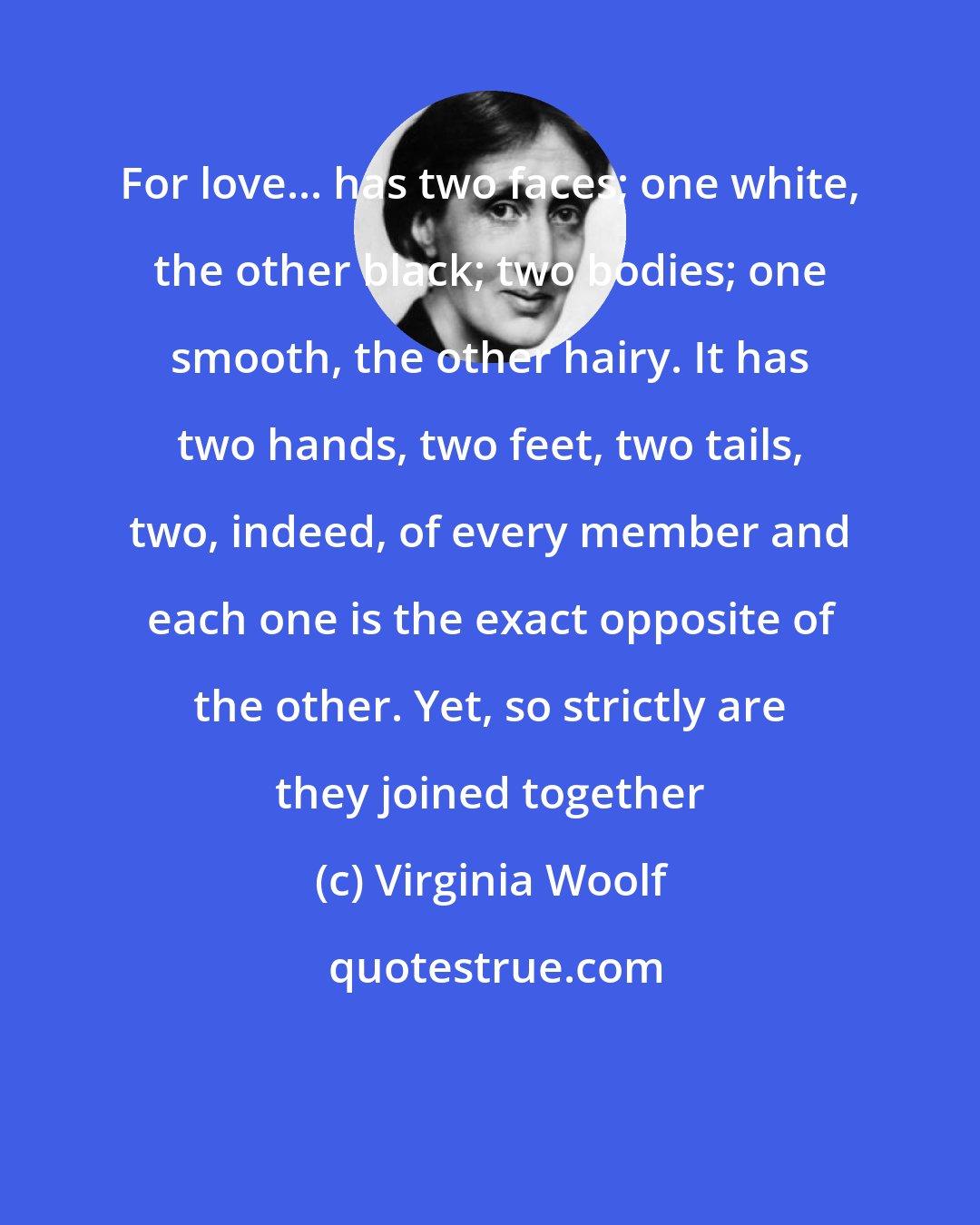 Virginia Woolf: For love... has two faces; one white, the other black; two bodies; one smooth, the other hairy. It has two hands, two feet, two tails, two, indeed, of every member and each one is the exact opposite of the other. Yet, so strictly are they joined together