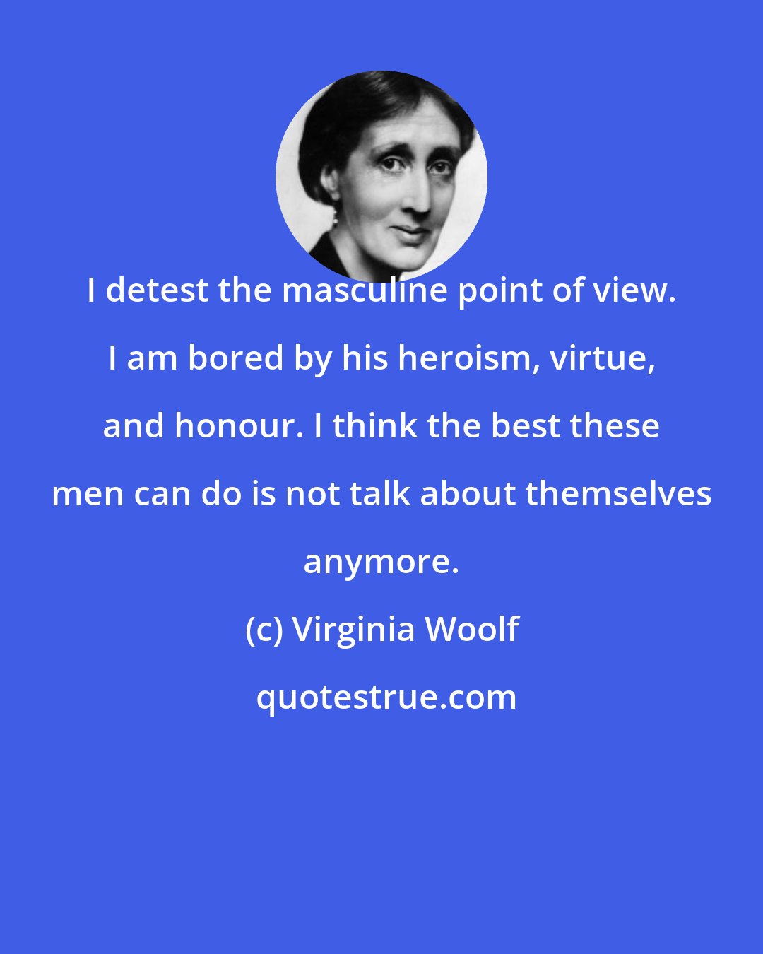 Virginia Woolf: I detest the masculine point of view. I am bored by his heroism, virtue, and honour. I think the best these men can do is not talk about themselves anymore.