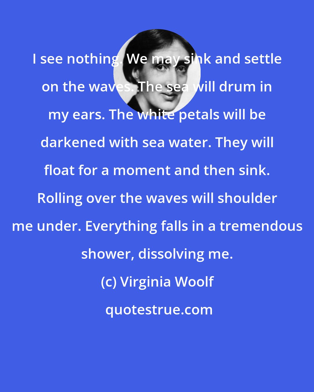 Virginia Woolf: I see nothing. We may sink and settle on the waves. The sea will drum in my ears. The white petals will be darkened with sea water. They will float for a moment and then sink. Rolling over the waves will shoulder me under. Everything falls in a tremendous shower, dissolving me.