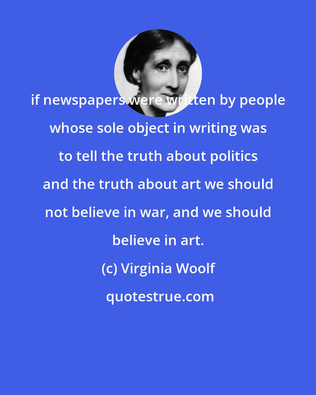 Virginia Woolf: if newspapers were written by people whose sole object in writing was to tell the truth about politics and the truth about art we should not believe in war, and we should believe in art.