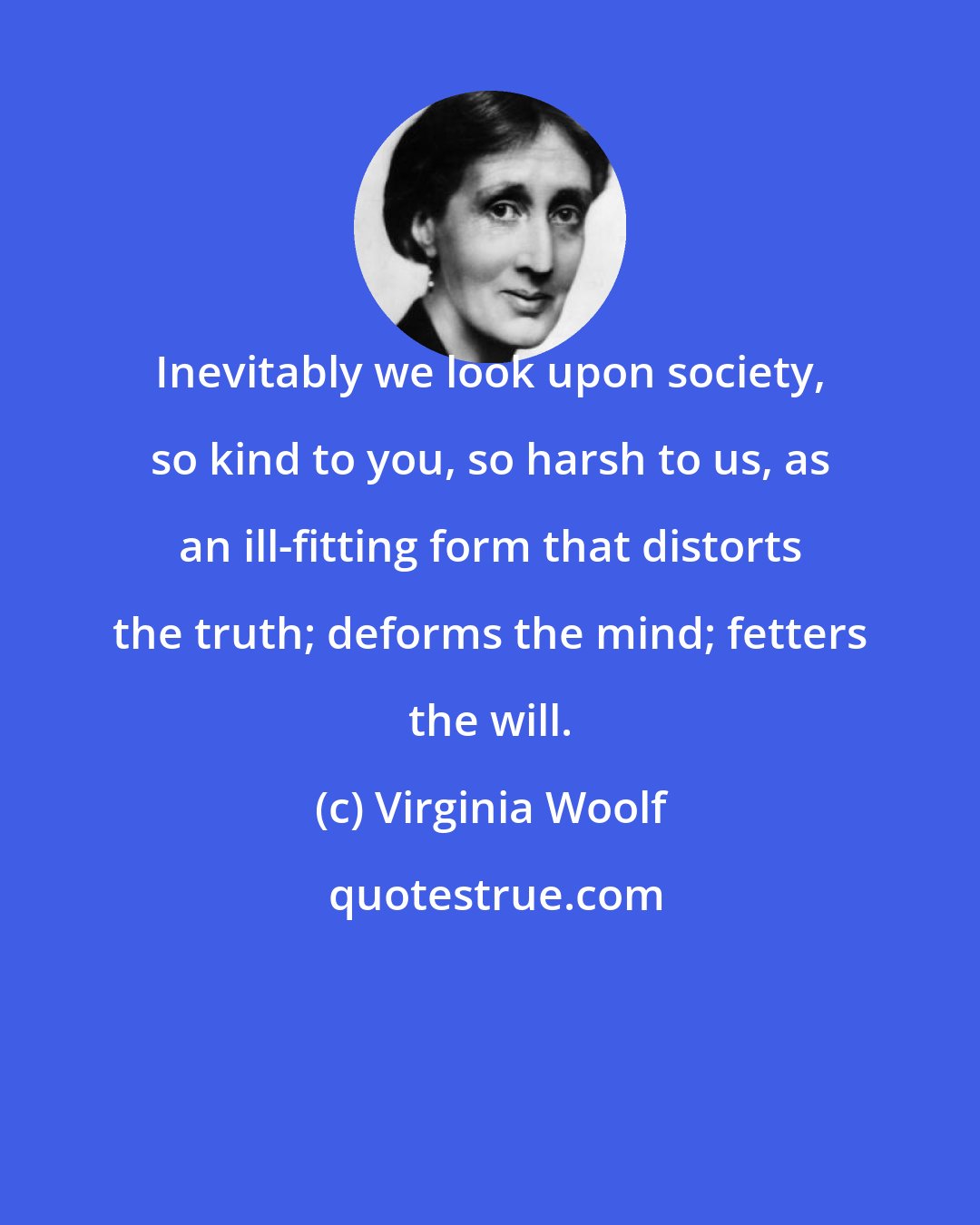 Virginia Woolf: Inevitably we look upon society, so kind to you, so harsh to us, as an ill-fitting form that distorts the truth; deforms the mind; fetters the will.